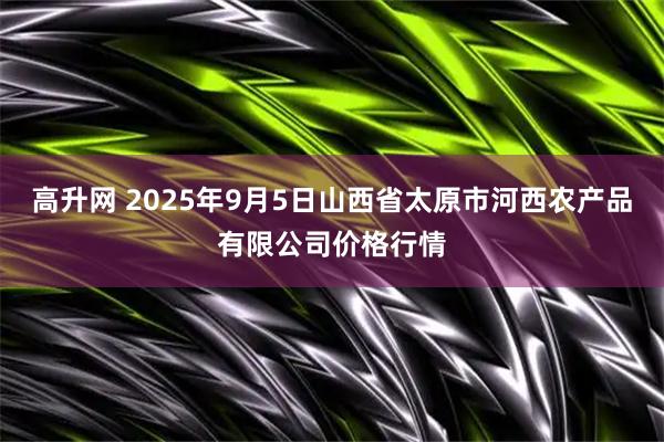高升网 2025年9月5日山西省太原市河西农产品有限公司价格行情