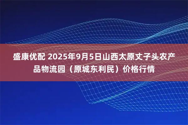 盛康优配 2025年9月5日山西太原丈子头农产品物流园（原城东利民）价格行情