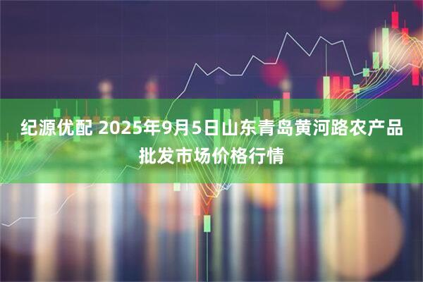 纪源优配 2025年9月5日山东青岛黄河路农产品批发市场价格行情