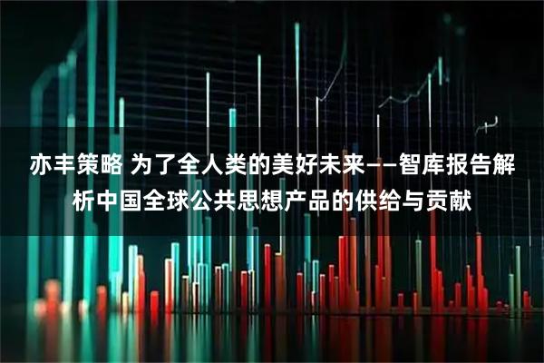 亦丰策略 为了全人类的美好未来——智库报告解析中国全球公共思想产品的供给与贡献