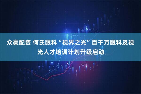 众豪配资 何氏眼科“视界之光”百千万眼科及视光人才培训计划升级启动