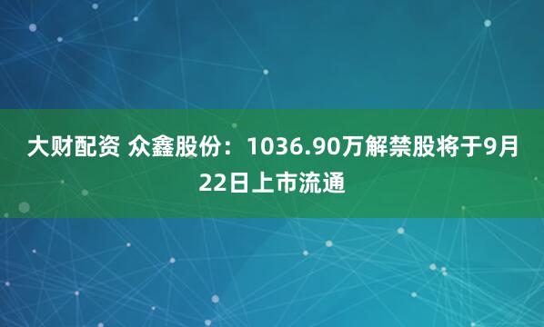 大财配资 众鑫股份:1036.90万解禁股将于9月22日上市流通