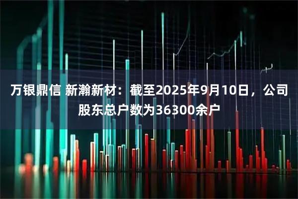 万银鼎信 新瀚新材：截至2025年9月10日，公司股东总户数为36300余户