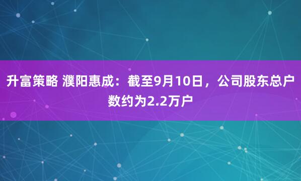 升富策略 濮阳惠成：截至9月10日，公司股东总户数约为2.2万户