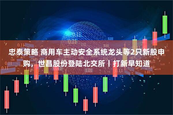 忠泰策略 商用车主动安全系统龙头等2只新股申购，世昌股份登陆北交所丨打新早知道