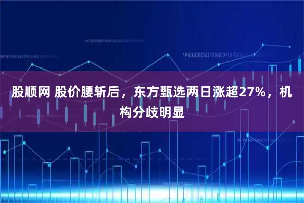 股顺网 股价腰斩后，东方甄选两日涨超27%，机构分歧明显