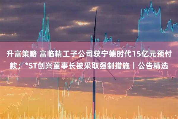 升富策略 富临精工子公司获宁德时代15亿元预付款；*ST创兴董事长被采取强制措施丨公告精选