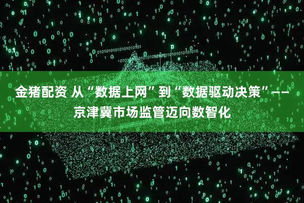 金猪配资 从“数据上网”到“数据驱动决策”——京津冀市场监管迈向数智化