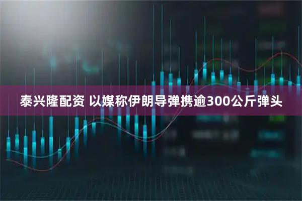 泰兴隆配资 以媒称伊朗导弹携逾300公斤弹头