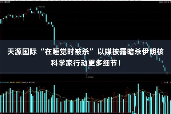 天源国际 “在睡觉时被杀” 以媒披露暗杀伊朗核科学家行动更多细节！