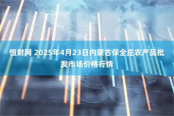 恒财网 2025年4月23日内蒙古保全庄农产品批发市场价格行情
