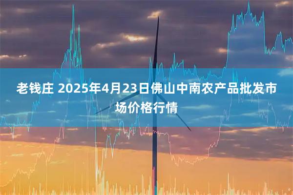 老钱庄 2025年4月23日佛山中南农产品批发市场价格行情