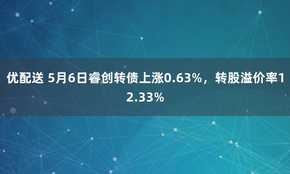 优配送 5月6日睿创转债上涨0.63%，转股溢价率12.33%
