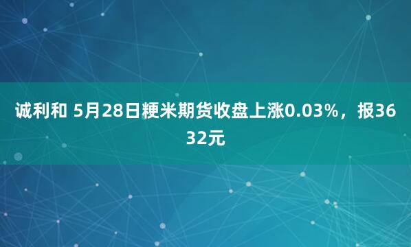 诚利和 5月28日粳米期货收盘上涨0.03%，报3632元