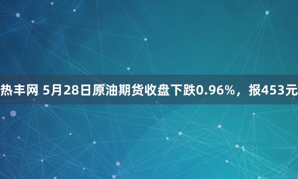 热丰网 5月28日原油期货收盘下跌0.96%，报453元