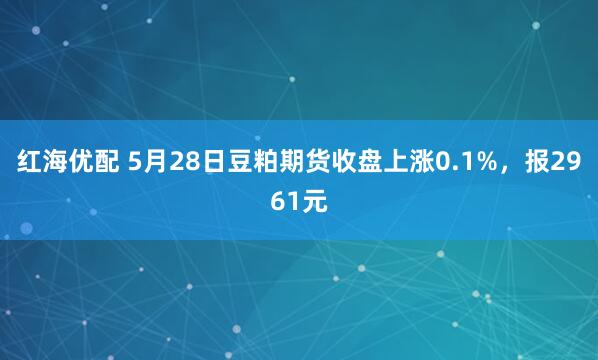 红海优配 5月28日豆粕期货收盘上涨0.1%，报2961元