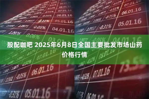 股配咖吧 2025年6月8日全国主要批发市场山药价格行情