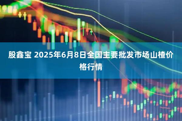 股鑫宝 2025年6月8日全国主要批发市场山楂价格行情