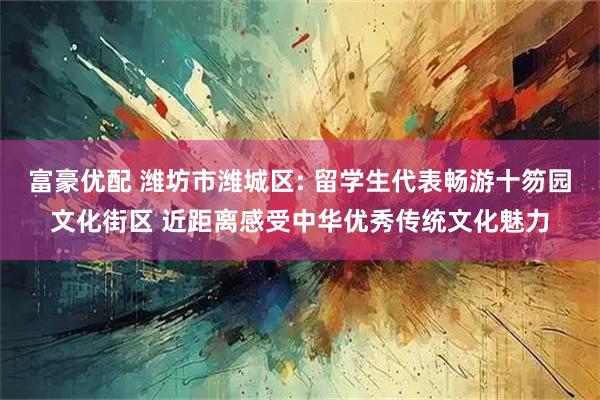 富豪优配 潍坊市潍城区: 留学生代表畅游十笏园文化街区 近距离感受中华优秀传统文化魅力