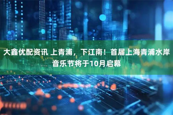 大鑫优配资讯 上青浦，下江南！首届上海青浦水岸音乐节将于10月启幕