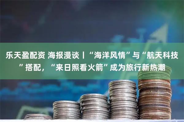 乐天盈配资 海报漫谈丨“海洋风情”与“航天科技”搭配，“来日照看火箭”成为旅行新热潮
