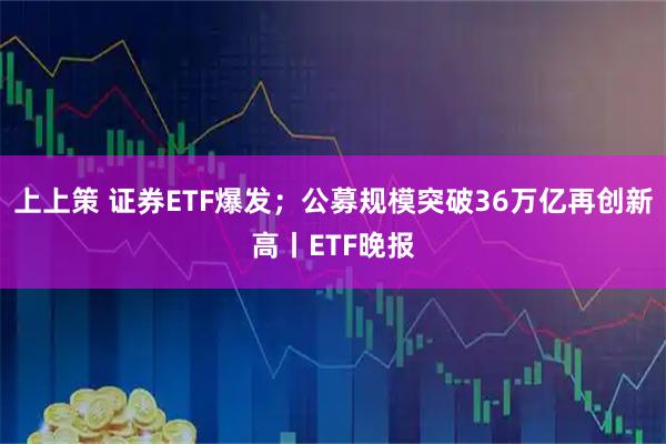 上上策 证券ETF爆发；公募规模突破36万亿再创新高丨ETF晚报