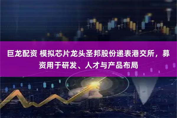 巨龙配资 模拟芯片龙头圣邦股份递表港交所，募资用于研发、人才与产品布局