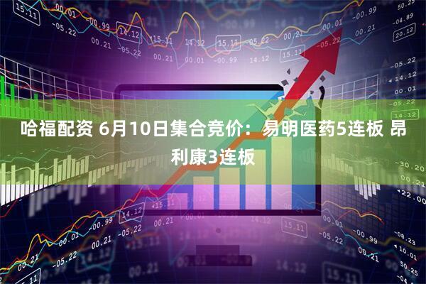 哈福配资 6月10日集合竞价：易明医药5连板 昂利康3连板