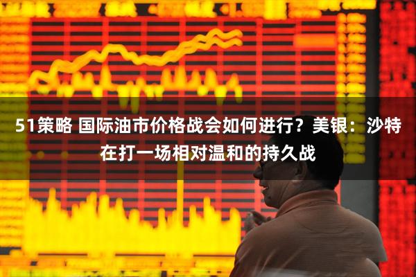 51策略 国际油市价格战会如何进行？美银：沙特在打一场相对温和的持久战