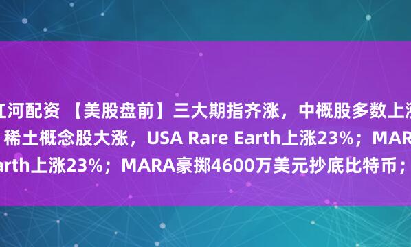 红河配资 【美股盘前】三大期指齐涨，中概股多数上涨，金山云涨超7%；稀土概念股大涨，USA Rare Earth上涨23%；MARA豪掷4600万美元抄底比特币；...