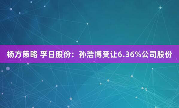 杨方策略 孚日股份：孙浩博受让6.36%公司股份