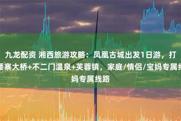 九龙配资 湘西旅游攻略：凤凰古城出发1日游，打卡矮寨大桥+不二门温泉+芙蓉镇，家庭/情侣/宝妈专属线路