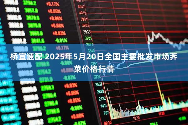 桥宜速配 2025年5月20日全国主要批发市场荠菜价格行情