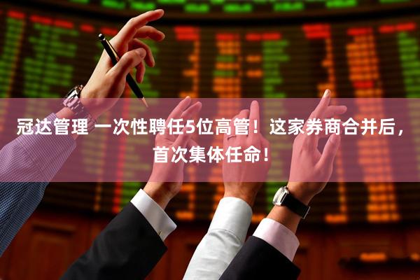 冠达管理 一次性聘任5位高管!这家券商合并后,首次集体任命!