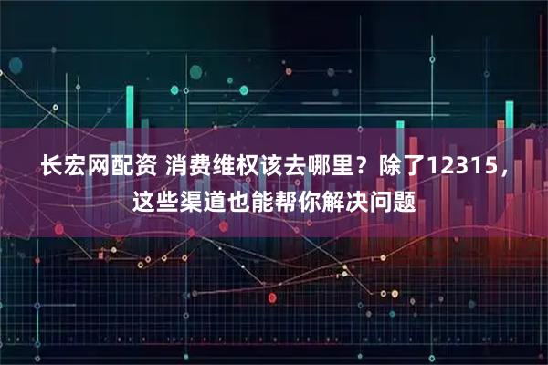 长宏网配资 消费维权该去哪里？除了12315，这些渠道也能帮你解决问题