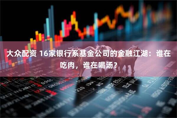 大众配资 16家银行系基金公司的金融江湖：谁在吃肉，谁在喝汤？