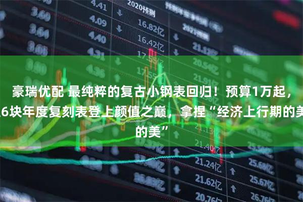 豪瑞优配 最纯粹的复古小钢表回归！预算1万起，这6块年度复刻表登上颜值之巅，拿捏“经济上行期的美”