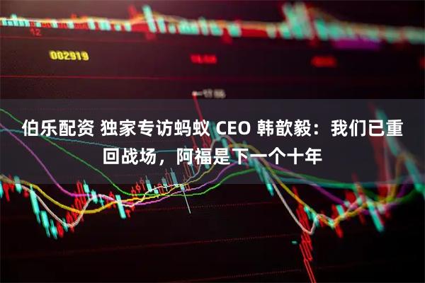 伯乐配资 独家专访蚂蚁 CEO 韩歆毅：我们已重回战场，阿福是下一个十年
