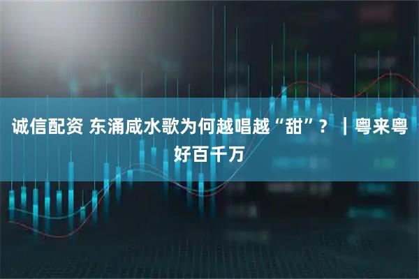 诚信配资 东涌咸水歌为何越唱越“甜”？｜粤来粤好百千万