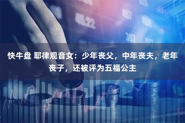 快牛盘 耶律观音女：少年丧父，中年丧夫，老年丧子，还被评为五福公主