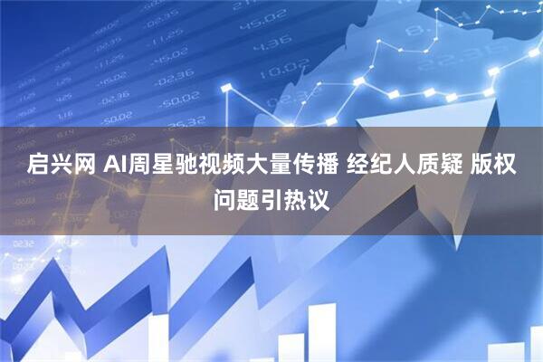 启兴网 AI周星驰视频大量传播 经纪人质疑 版权问题引热议