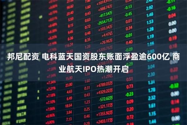 邦尼配资 电科蓝天国资股东账面浮盈逾600亿 商业航天IPO热潮开启