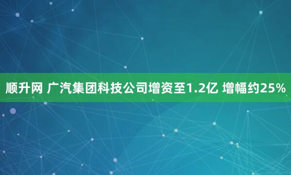 顺升网 广汽集团科技公司增资至1.2亿 增幅约25%