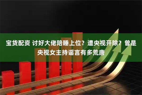 宝货配资 讨好大佬陪睡上位？遭央视开除？曾是央视女主持谣言有多荒唐