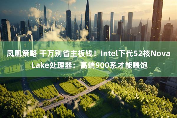 凤凰策略 千万别省主板钱！Intel下代52核Nova Lake处理器：高端900系才能喂饱