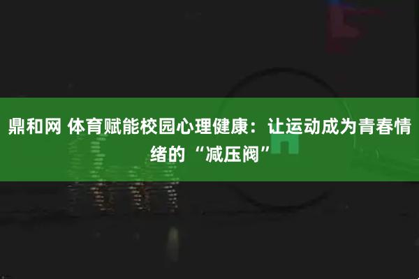 鼎和网 体育赋能校园心理健康：让运动成为青春情绪的 “减压阀”
