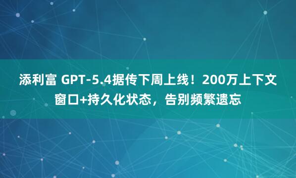 添利富 GPT-5.4据传下周上线！200万上下文窗口+持久化状态，告别频繁遗忘