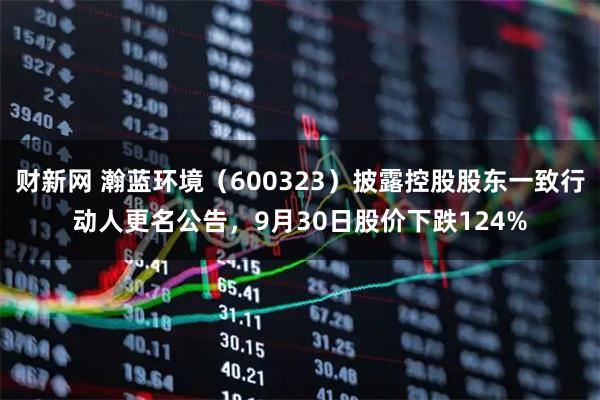 财新网 瀚蓝环境（600323）披露控股股东一致行动人更名公告，9月30日股价下跌124%