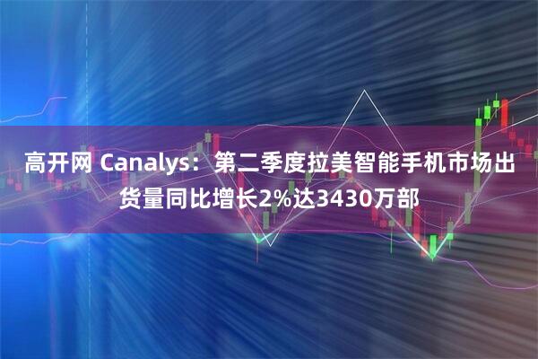 高开网 Canalys：第二季度拉美智能手机市场出货量同比增长2%达3430万部