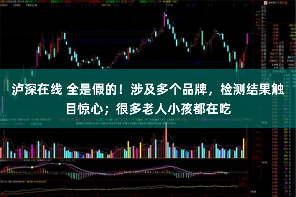 泸深在线 全是假的！涉及多个品牌，检测结果触目惊心；很多老人小孩都在吃
